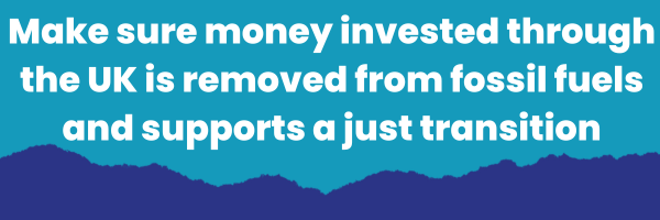 Make sure money invested through the UK is removed from fossil fuels and support a just transition